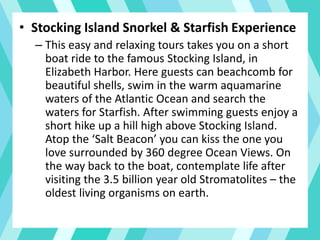 • Stocking Island Snorkel & Starfish Experience
– This easy and relaxing tours takes you on a short
boat ride to the famous Stocking Island, in
Elizabeth Harbor. Here guests can beachcomb for
beautiful shells, swim in the warm aquamarine
waters of the Atlantic Ocean and search the
waters for Starfish. After swimming guests enjoy a
short hike up a hill high above Stocking Island.
Atop the ‘Salt Beacon’ you can kiss the one you
love surrounded by 360 degree Ocean Views. On
the way back to the boat, contemplate life after
visiting the 3.5 billion year old Stromatolites – the
oldest living organisms on earth.
 