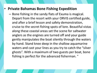 • Private Bahamas Bone Fishing Expedition
– Bone fishing in the sandy flats of Exuma is magical.
Depart from the resort with your ORVIS certified guide,
and after a brief lesson and safety demonstration,
cruise to the secret fishing spots of lore. Beautiful vistas
along these coastal areas set the scene for saltwater
anglers as the engines are turned off and your guide
gently manipulates the boat silently through the waters
by hand. Stand knee deep in the shallow aquamarine
waters and cast your lines as you try to catch the “silver
ghosts”. With a maximum of two guests per boat, bone
fishing is perfect for the advanced fisherman. "
 