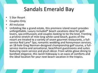 • 5 Star Resort
• Couples-Only
• All-Inclusive
• Unfolding like a grand estate, this premiere island resort provides
unforgettable, Luxury Included® beach vacations ideal for golf-
lovers, spa-enthusiasts and couples looking to tie the knot. Fronting
a pristine stretch of mile-long white-sand beach, guests of the
resort are treated to a variety of seven gourmet restaurants, a full-
service Red Lane® Spa, romantic wedding and honeymoon services,
an 18-hole Greg Norman-designed championship golf course, a full-
service marina and sensational, beachfront guestrooms and suites
featuring room service and plush décor. From white-glove dining to
barefoot elegance, this lavish hideaway is an oasis of comforts and
the ideal location for your next beach vacation in the tropics.
Sandals Emerald Bay
 