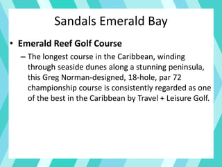 • Emerald Reef Golf Course
– The longest course in the Caribbean, winding
through seaside dunes along a stunning peninsula,
this Greg Norman-designed, 18-hole, par 72
championship course is consistently regarded as one
of the best in the Caribbean by Travel + Leisure Golf.
Sandals Emerald Bay
 