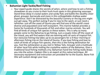 • Bahamian Light Tackle/Reef Fishing
– Your expert guide shares the secrets of when, where and how to win a fishing
showdown as you cruise to their hush-hush spots in this glistening seascape.
Stand Knee deep in crystal waters and sandy flats and battle the stealthy silver
ghost, grouper, barracuda and more in this unforgettable shallow-water
experience. Don’t be distracted by the beautiful scenery or the big one might
just get away. The perfect outing if you’re new to the sport, or just need a
refresher. Just off the coast of Exuma you will find one of the world’s most
diverse and populated coral reef ecosystem. This marine habitat provides a
home for hundreds of thousands of fish and other marine animals. You will
find all kinds of unique fish species in these waters. This is why so many
people come to the Bahamas to go fishing. Just a couple miles off the coast of
the island, you will find waters that are teeming with all sorts of tropical fish.
Our exclusive fishing trip takes up to six passengers for a 4 Hour morning or
afternoon fishing trip on the Island of Exuma. If you love fishing and love to
catch all kinds of unique fish species, then this is the fishing destination for
you. Feel the exhilaration as you reel in Yellow Tails, Grouper and a multitude
of other local fish while trolling the crystalline waters of the Bahamas. Give a
traditional local fishing method a try; Bahamian hand line fishing really draws
you into the action. Captain Olie is an expert at this native technique. All
necessary equipment and instruction are provided for to the Guests. Bone Fish
Olie will custom design your tour.
 
