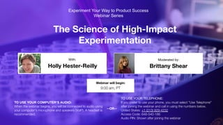 The Science of High-Impact
Experimentation
Holly Hester-Reilly Brittany Shear
With: Moderated by:
TO USE YOUR COMPUTER'S AUDIO:
When the webinar begins, you will be connected to audio using
your computer's microphone and speakers (VoIP). A headset is
recommended.
Webinar will begin:
9:00 am, PT
TO USE YOUR TELEPHONE:
If you prefer to use your phone, you must select "Use Telephone"
after joining the webinar and call in using the numbers below.
United States: +1 (213) 929-4232
Access Code: 648-540-186
Audio PIN: Shown after joining the webinar
--OR--
Experiment Your Way to Product Success
Webinar Series
 