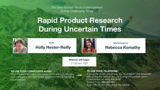 Rapid Product Research
During Uncertain Times
Holly Hester-Reilly Rebecca Komathy
With: Moderated by:
TO USE YOUR COMPUTER'S AUDIO:
When the webinar begins, you will be connected to audio using
your computer's microphone and speakers (VoIP). A headset is
recommended.
Webinar will begin:
11:00 am, PDT
TO USE YOUR TELEPHONE:
If you prefer to use your phone, you must select "Use Telephone"
after joining the webinar and call in using the numbers below.
United States: +1 (415) 655-0052
Access Code: 492-884-001
Audio PIN: Shown after joining the webinar
--OR-
-
The New Normal: Product Management
During Challenging Times
 