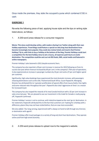 Once inside the premises, they stole the occupant’s purse which contained £100 in
cash.
EXERCISE 1
Re-write the following piece of text, applying house style and the tips on writing style
listed above, as follows:
1. A 250-word press release for a consumer magazine
Memo: This story could develop online, with readers sharing it on Twitter along with their own
holiday experiences. Travel blogs could feature a special on why long-haul destinations have
become increasingly more popular; they could also review hotels and resorts that Premier
Holidays’ fly to, with links to buy a holiday at the bottom of the blog. Premier Holidays could start
a competition for the best holiday story to win a luxury, all expenses paid trip to an exotic
destination. The competition could be sent out via RSS feeds, SMS, social media and featured in
online newspapers.
Premier Holidays’ sales boomed in 2011 despite economic fears.
The company has also reported a 20 per cent increase in revenue for 2012 following on from its
success last year where revenue increased by 69 per cent. In the company’s 75th year of operations,
it also experienced an increase in passenger numbers by 33 per cent and a 27 per cent higher spend
per customer.
Significantly, high-value bookings have experienced the most dramatic increase, with passengers
choosing destinations such as the USA, Thailand and South Africa. Susan Papworth, Managing
Director has attributed this to ‘a greater proliferation of special offers from luxury hotels, free nights
and some reduced rates throughout the year’. Papworth also cited ‘aggressive air fares’ as a reason
for increased travel.
The company has also reaped the rewards of its new Canada brochure with a 32 per cent increase in
sales since last year. ‘We are pleased to see our investment in the trade for Canada is really paying
off’, Papworth confirmed.
Premier Holidays’ success is set to continue, with Indochina tipped as the next ‘go-to’ destination. In
her statement, Papwroth attributed this to the fact that customers are ‘looking for a holiday with a
difference, places they may not have visited before, that are now more accessible’.
She also added: ‘Our long-serving, experienced staff is always on hand to talk through any itinerary
or destination with agents’.
Premier Holidays offer travel packages to a variety of long and short haul destinations. They operate
online and from high street branches.
2. A 250-word press release to upload now to the magazine’s website.
 