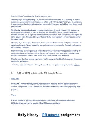 Premier Holidays’ sales booming despite economic fears.
The company is already reporting a 20 per cent increase in revenue for 2012 following on from its
success last year where revenue increased by 69 per cent. In the company’s 75th
year of operations,
it also experienced an increase in passenger numbers by 33 per cent and a 27 per cent higher spend
per customer.
Significantly, high-value bookings are experiencing the most dramatic increase, with passengers
choosing destinations such as the USA, Thailand and South Africa. Susan Papworth, Managing
Director attributes this to ‘a greater proliferation of special offers from luxury hotels, free nights and
some reduced rates throughout the year’. Papworth also cites ‘aggressive air fares’ as a reason for
increased travel.
The company is also reaping the rewards of its new Canada brochure with a 32 per cent increase in
sales since last year. ‘We are pleased to see our investment in the trade for Canada is really paying
off’, Papworth confirmed.
Premier Holidays is also expecting its success to continue, with Indochina tipped as the next ‘go-to’
destination. Papwroth attributes this to the fact that customers are ‘looking for a holiday with a
difference, places they may not have visited before, that are now more accessible’.
She also adds: ‘Our long-serving, experienced staff is always on hand to talk through any itinerary or
destination with agents’.
To find out more about Premier Holidays’ latest offers, or to speak to an agent, visit the website.
3. A 25-word SMS text alert and a 140 character Tweet.
SMS alert
09:00GMT: Premier Holidays announce significant increase in sales despite economic
worries. Long-haul e.g. US, Canada and Indochina and luxury 10k+ holidays proving most
popular.
Tweet
Premier Holidays’ sales booming despite economic fears w/luxury destinations e.g.
US/Indochina proving most popular. Read MDs statement here.
Holly Hickey – PR course assignment
 