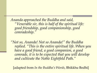 Ananda approached the Buddha and said, “Venerable sir, this is half of the spiritual life: good friendship, good companionship, good comradeship.” “ Not so, Ananda! Not so Ananda!” the Buddha replied. “This is the entire spiritual life. When you have a good friend, a good companion, a good comrade, it is to be expected that you will develop and cultivate the Noble Eightfold Path.”  [adapted from  In the Buddha’s Words , Bhikkhu Bodhi] 