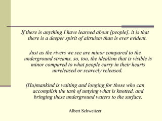 If  there is anything I have learned about [people], it is that there is a deeper spirit of altruism than is ever evident.  Just as the rivers we see are minor compared to the underground streams, so, too, the idealism that is visible is minor compared to what people carry in their hearts unreleased or scarcely released.  (Hu)mankind is waiting and longing for those who can accomplish the task of untying what is knotted, and bringing these underground waters to the surface. Albert Schweitzer 
