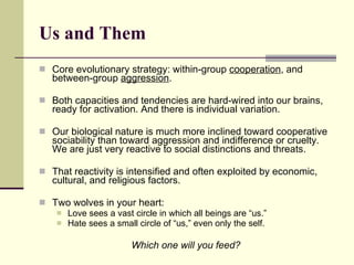 Us and Them Core evolutionary strategy: within-group  cooperation , and between-group  aggression . Both capacities and tendencies are hard-wired into our brains, ready for activation. And there is individual variation.  Our biological nature is much more inclined toward cooperative sociability than toward aggression and indifference or cruelty. We are just very reactive to social distinctions and threats. That reactivity is intensified and often exploited by economic, cultural, and religious factors.  Two wolves in your heart: Love sees a vast circle in which all beings are “us.” Hate sees a small circle of “us,” even only the self. Which one will you feed? 