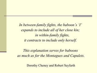 In between-family fights, the baboon’s ‘I’  expands to include all of her close kin;  in within-family fights,  it contracts to include only herself.  This explanation serves for baboons  as much as for the Montagues and Capulets. Dorothy Cheney and Robert Seyfarth 