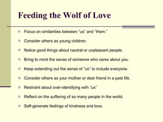 Feeding the Wolf of Love Focus on similarities between “us” and “them.”  Consider others as young children.  Notice good things about neutral or unpleasant people. Bring to mind the sense of someone who cares about you. Keep extending out the sense of “us” to include everyone. Consider others as your mother or dear friend in a past life. Restraint about over-identifying with “us” Reflect on the suffering of so many people in the world. Self-generate feelings of kindness and love. 
