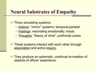 Neural Substrates of Empathy Three  simulating  systems: Actions : “mirror” systems; temporal-parietal Feelings : resonating emotionally; insula Thoughts : “theory of mind”; prefrontal cortex These systems interact with each other through  association  and active  inquiry . They produce an automatic, continual re-creation of aspects of others’ experience. 