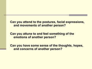 Can you attend to the postures, facial expressions, and movements of another person? Can you attune to and feel something of the emotions of another person? Can you have some sense of the thoughts, hopes, and concerns of another person? 