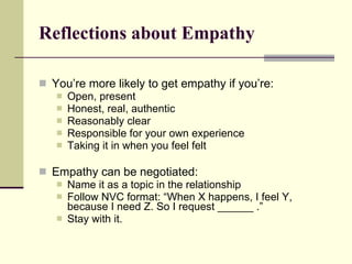 Reflections about Empathy You’re more likely to get empathy if you’re: Open, present Honest, real, authentic Reasonably clear Responsible for your own experience Taking it in when you feel felt Empathy can be negotiated: Name it as a topic in the relationship Follow NVC format: “When X happens, I feel Y, because I need Z. So I request ______ .” Stay with it. 