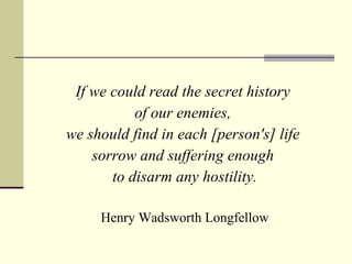 If we could read the secret history  of our enemies,  we should find in each [person's] life  sorrow and suffering enough  to disarm any hostility. Henry Wadsworth Longfellow 