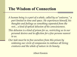 A human being is a part of a whole, called by us“universe,” a part limited in time and space. He experiences himself, his thoughts and feelings as something separated from the rest... a kind of optical delusion of his consciousness.  This delusion is a kind of prison for us, restricting us to our personal desires and to affection for a few persons nearest to us.  Our task must be to free ourselves from this prison by widening our circle of compassion to embrace all living creatures and the whole of nature in its beauty. Albert Einstein The Wisdom of Connection 