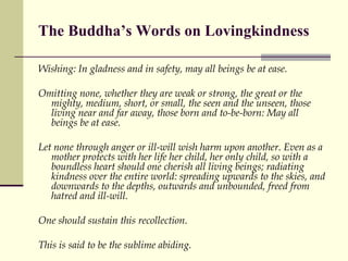 The Buddha’s Words on Lovingkindness Wishing: In gladness and in safety, may all beings be at ease.  Omitting none, whether they are weak or strong, the great or the mighty, medium, short, or small, the seen and the unseen, those living near and far away, those born and to-be-born: May all beings be at ease. Let none through anger or ill-will wish harm upon another. Even as a mother protects with her life her child, her only child, so with a boundless heart should one cherish all living beings; radiating kindness over the entire world: spreading upwards to the skies, and downwards to the depths, outwards and unbounded, freed from hatred and ill-will.  One should sustain this recollection.  This is said to be the sublime abiding. 