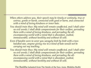 When others address you, their speech may be timely or untimely, true or untrue, gentle or harsh, connected with good or harm, and connected with a mind of loving-kindness or inner hate.  You should train thus: My mind will remain unaffected, and I shall utter no evil words; I shall abide compassionate for their welfare, pervading them with a mind of loving-kindness, and pervading the all-encompassing world with a mind that is abundant, exalted, immeasurable, without hostility and without ill will.  Even if bandits were to sever you savagely limb by limb with a two-handled saw, anyone giving rise to a mind of hate would not be carrying out my teaching.  You should train thus: My mind will remain unaffected, and I shall utter no evil words; I shall abide compassionate for their welfare, pervading them with a mind of loving-kindness, and pervading the all-encompassing world with a mind that is abundant, exalted, immeasurable, without hostility and without ill will.  The Buddha  [adapted from The Simile of the Saw, trans. Bhikkhu Bodhi 