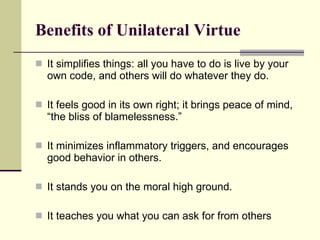 Benefits of Unilateral Virtue It simplifies things: all you have to do is live by your own code, and others will do whatever they do.  It feels good in its own right; it b rings peace of mind, “the bliss of blamelessness.” It minimizes inflammatory triggers, and encourages good behavior in others. It stands you on the moral high ground.  It teaches you what you can ask for from others 