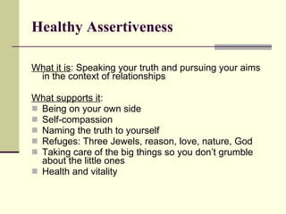 Healthy Assertiveness   What it is : Speaking your truth and pursuing your aims in the context of relationships What supports it : Being on your own side Self-compassion Naming the truth to yourself Refuges: Three Jewels, reason, love, nature, God Taking care of the big things so you don’t grumble about the little ones Health and vitality 