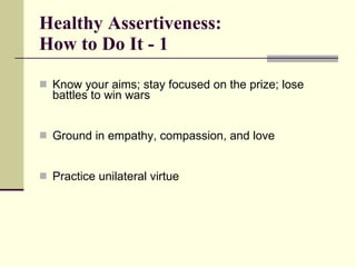 Healthy Assertiveness:  How to Do It - 1 Know your aims; stay focused on the prize; lose battles to win wars Ground in empathy, compassion, and love Practice unilateral virtue  