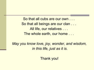 So that all cubs are our own . . .  So that all beings are our clan . . .  All life, our relatives . . .  The whole earth, our home . . .  May you know love, joy, wonder, and wisdom, in this life, just as it is. Thank you! 