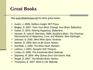 Great Books See  www.RickHanson.net  for other great books.  Austin, J. 2009.  Selfless Insight . MIT Press. Begley. S. 2007.  Train Your Mind, Change Your Brain . Ballantine. Carter, C. 2010.  Raising Happiness . Ballantine.  Hanson, R. (with R. Mendius). 2009.  Buddha’s Brain: The Practical Neuroscience of Happiness, Love, and Wisdom . New Harbinger. Johnson, S. 2005.  Mind Wide Open . Scribner.  Keltner, D. 2009.  Born to Be Good . Norton.  Kornfield, J. 2009.  The Wise Heart . Bantam.  LeDoux, J. 2003.  Synaptic Self . Penguin. Linden, D. 2008.  The Accidental Mind . Belknap.  Sapolsky, R. 2004.  Why Zebras Don’t Get Ulcers . Holt. Siegel, D. 2007.  The Mindful Brain . Norton. Thompson, E. 2007.  Mind in Life . Belknap. 