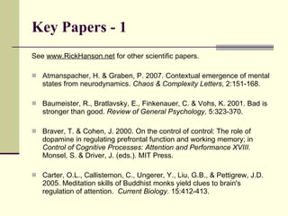 Key Papers - 1 See  www.RickHanson.net  for other scientific papers.  Atmanspacher, H. & Graben, P. 2007. Contextual emergence of mental states from neurodynamics.  Chaos & Complexity Letters , 2:151-168. Baumeister, R., Bratlavsky, E., Finkenauer, C. & Vohs, K. 2001. Bad is stronger than good.  Review of General Psychology , 5:323-370. Braver, T. & Cohen, J. 2000. On the control of control: The role of dopamine in regulating prefrontal function and working memory; in  Control of Cognitive Processes: Attention and Performance XVIII . Monsel, S. & Driver, J. (eds.). MIT Press. Carter, O.L., Callistemon, C., Ungerer, Y., Liu, G.B., & Pettigrew, J.D. 2005. Meditation skills of Buddhist monks yield clues to brain's regulation of attention.  Current Biology.  15:412-413. 