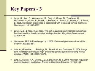Key Papers - 3 Lazar, S., Kerr, C., Wasserman, R., Gray, J., Greve, D., Treadway, M., McGarvey, M., Quinn, B., Dusek, J., Benson, H., Rauch, S., Moore, C., & Fischl, B. 2005. Meditation experience is associated with increased cortical thickness.  Neuroreport . 16:1893-1897. Lewis, M.D. & Todd, R.M. 2007. The self-regulating brain: Cortical-subcortical feedback and the development of intelligent action.  Cognitive Development,  22:406-430. Lieberman, M.D. & Eisenberger, N.I. 2009. Pains and pleasures of social life.  Science . 323:890-891.  Lutz, A., Greischar, L., Rawlings, N., Ricard, M. and Davidson, R. 2004. Long-term meditators self-induce high-amplitude gamma synchrony during mental practice.  PNAS.  101:16369-16373. Lutz, A., Slager, H.A., Dunne, J.D., & Davidson, R. J. 2008. Attention regulation and monitoring in meditation.  Trends in Cognitive Sciences.  12:163-169. 
