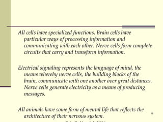 All cells have specialized functions. Brain cells have particular ways of processing information and communicating with each other. Nerve cells form complete circuits that carry and transform information.  Electrical signaling represents the language of mind, the means whereby nerve cells, the building blocks of the brain, communicate with one another over great distances. Nerve cells generate electricity as a means of producing messages.  All animals have some form of mental life that reflects the architecture of their nervous system.  Eric R. Kandel, 2006 