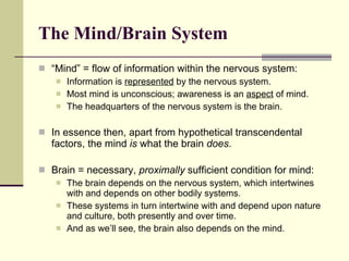 The Mind/Brain System   “ Mind” = flow of information within the nervous system: Information is  represented  by the nervous system. Most mind is unconscious; awareness is an  aspect  of mind. The headquarters of the nervous system is the brain. In essence then, apart from hypothetical transcendental factors, the mind  is  what the brain  does .  Brain = necessary,  proximally  sufficient condition for mind:  The brain depends on the nervous system, which intertwines with and depends on other bodily systems. These systems in turn intertwine with and depend upon nature and culture, both presently and over time. And as we’ll see, the brain also depends on the mind.  