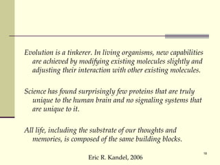 Evolution is a tinkerer. In living organisms, new capabilities are achieved by modifying existing molecules slightly and adjusting their interaction with other existing molecules. Science has found surprisingly few proteins that are truly unique to the human brain and no signaling systems that are unique to it. All life, including the substrate of our thoughts and memories, is composed of the same building blocks.  Eric R. Kandel, 2006 