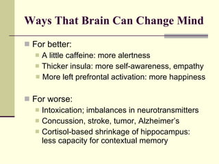 Ways That Brain Can Change Mind For better: A little caffeine: more alertness Thicker insula: more self-awareness, empathy More left prefrontal activation: more happiness For worse: Intoxication; imbalances in neurotransmitters Concussion, stroke, tumor, Alzheimer’s Cortisol-based shrinkage of hippocampus: less capacity for contextual memory 