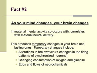 Fact #2   As your mind changes, your brain changes .  Immaterial mental activity co-occurs with, correlates with material neural activity. This produces  temporary  changes in your brain and  lasting  ones.  Temporary  changes include: Alterations in brainwaves (= changes in the firing patterns of synchronized neurons) Changing consumption of oxygen and glucose Ebbs and flows of neurochemicals 