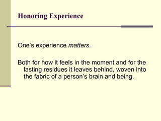 Honoring Experience   One’s experience  matters .  Both for how it feels in the moment and for the lasting residues it leaves behind, woven into the fabric of a person’s brain and being.  