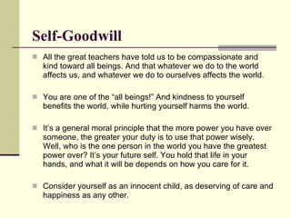 Self-Goodwill All the great teachers have told us to be compassionate and kind toward all beings. And that whatever we do to the world affects us, and whatever we do to ourselves affects the world.  You are one of the “all beings!” And kindness to yourself benefits the world, while hurting yourself harms the world.  It’s a general moral principle that the more power you have over someone, the greater your duty is to use that power wisely. Well, who is the one person in the world you have the greatest power over? It’s your future self. You hold that life in your hands, and what it will be depends on how you care for it. Consider yourself as an innocent child, as deserving of care and happiness as any other.  
