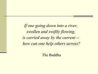 If one going down into a river,  swollen and swiftly flowing,  is carried away by the current --  how can one help others across? The Buddha 