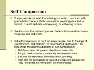 Self-Compassion Compassion is the wish that a being not suffer, combined with sympathetic concern. Self-compassion simply applies that to oneself. It is not self-pity, complaining, or wallowing in pain. Studies show that self-compassion buffers stress and increases resilience and self-worth.  But self-compassion is hard for many people, due to feelings of unworthiness, self-criticism, or “internalized oppression.”  To encourage the neural substrates of self-compassion: Get the sense of being cared about by someone else. Bring to mind someone you naturally feel compassion for Sink into the experience of compassion in your body Then shift the compassion to yourself, perhaps with phrases like: “May I not suffer. May the pain of this moment pass.”   