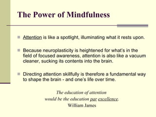 The Power of Mindfulness Attention  is like a spotlight, illuminating what it rests upon. Because neuroplasticity is heightened for what’s in the field of focused awareness, attention is also like a vacuum cleaner, sucking its contents into the brain. Directing attention skillfully is therefore a fundamental way to shape the brain - and one’s life over time. The education of attention  would be the education  par   excellence . William James 
