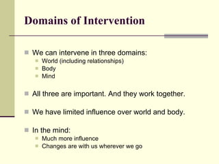 Domains of Intervention We can intervene in three domains: World (including relationships) Body Mind All three are important. And they work together.  We have limited influence over world and body. In the mind: Much more influence Changes are with us wherever we go 