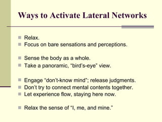 Ways to Activate Lateral Networks Relax.  Focus on bare sensations and perceptions.  Sense the body as a whole.  Take a panoramic, “bird’s-eye” view.  Engage “d o n’t-know mind ”; release judgments.  Don’t try to connect mental contents together.  Let experience flow, staying here now.  Relax the sense of “I, me, and mine.” 