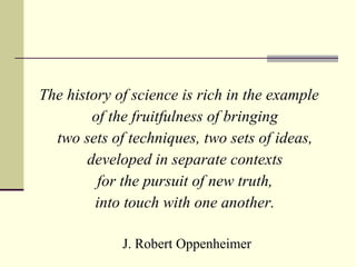 The history of science is rich in the example  of the fruitfulness of bringing  two sets of techniques, two sets of ideas,  developed in separate contexts  for the pursuit of new truth,  into touch with one another.   J. Robert Oppenheimer 