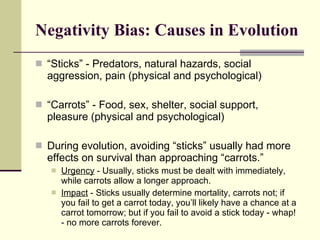 Negativity Bias: Causes in Evolution “ Sticks” - Predators, natural hazards, social aggression, pain (physical and psychological) “ Carrots” - Food, sex, shelter, social support, pleasure (physical and psychological) During evolution, avoiding “sticks” usually had more effects on survival than approaching “carrots.” Urgency  - Usually, sticks must be dealt with immediately, while carrots allow a longer approach. Impact  - Sticks usually determine mortality, carrots not; if you fail to get a carrot today, you’ll likely have a chance at a carrot tomorrow; but if you fail to avoid a stick today - whap! - no more carrots forever. 
