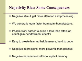Negativity Bias: Some Consequences Negative stimuli get more attention and processing. We generally learn faster from pain than pleasure. People work harder to avoid a loss than attain an equal gain (“endowment effect”) Easy to create learned helplessness, hard to undo Negative interactions: more powerful than positive Negative experiences sift into implicit memory. 