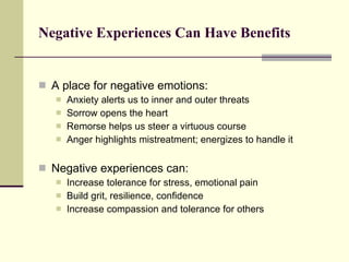 Negative Experiences Can Have Benefits  A place for negative emotions: Anxiety alerts us to inner and outer threats Sorrow opens the heart Remorse helps us steer a virtuous course Anger highlights mistreatment; energizes to handle it Negative experiences can: Increase tolerance for stress, emotional pain Build grit, resilience, confidence Increase compassion and tolerance for others 