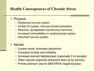 Health Consequences of Chronic Stress Physical: Weakened immune system Inhibits GI system; reduced nutrient absorption Reduced, dysregulated reproductive hormones Increased vulnerabilities in cardiovascular system Disturbed nervous system Mental: Lowers mood; increases pessimism Increases anxiety and irritability Increases learned helplessness (especially if no escape) Often reduces approach behaviors (less so for women) Primes aversion (due to SNS-HPAA negativity bias) 