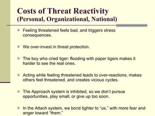 Costs of Threat Reactivity  (Personal, Organizational, National) Feeling threatened feels bad, and triggers stress consequences. We over-invest in threat protection.  The boy who cried tiger: flooding with paper tigers makes it harder to see the real ones.  Acting while feeling threatened leads to over-reactions, makes others feel threatened, and creates vicious cycles.  The Approach system is inhibited, so we don’t pursue opportunities, play small, or give up too soon. In the Attach system, we bond tighter to “us,” with more fear and anger toward “them.”  