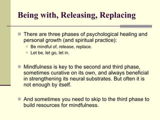 Being with, Releasing, Replacing There are three phases of psychological healing and personal growth (and spiritual practice): Be mindful of, release, replace. Let be, let go, let in. Mindfulness is key to the second and third phase, sometimes curative on its own, and always beneficial in strengthening its neural substrates. But often it is not enough by itself.  And sometimes you need to skip to the third phase to build resources for mindfulness.  