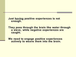 Just  having  positive experiences is not enough.  They pass through the brain like water through a sieve, while negative experiences are caught. We need to engage positive experiences actively to weave them into the brain. 