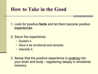 How to Take in the Good 1. Look for positive  facts  and let them become positive  experiences .  2. Savor the experience: Sustain it. Have it be emotional and sensate.  Intensify it.  3. Sense that the positive experience is  soaking  into your brain and body - registering deeply in emotional memory.   