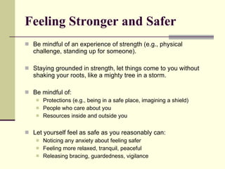 Feeling Stronger and Safer Be mindful of an experience of strength (e.g., physical challenge, standing up for someone).  Staying grounded in strength, let things come to you without shaking your roots, like a mighty tree in a storm. Be mindful of: Protections (e.g., being in a safe place, imagining a shield) People who care about you Resources inside and outside you Let yourself feel as safe as you reasonably can: Noticing any anxiety about feeling safer Feeling more relaxed, tranquil, peaceful Releasing bracing, guardedness, vigilance 